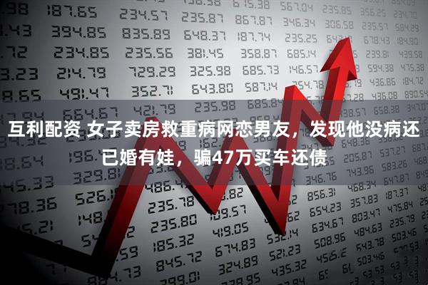 互利配资 女子卖房救重病网恋男友，发现他没病还已婚有娃，骗47万买车还债
