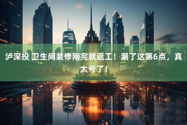 泸深投 卫生间装修刚完就返工！漏了这第6点，真太亏了！
