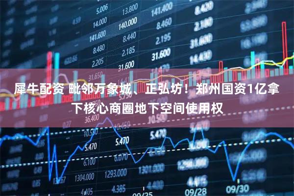 犀牛配资 毗邻万象城、正弘坊！郑州国资1亿拿下核心商圈地下空间使用权