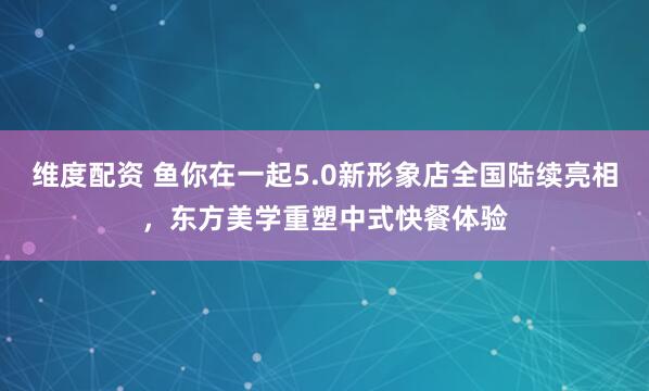 维度配资 鱼你在一起5.0新形象店全国陆续亮相，东方美学重塑中式快餐体验