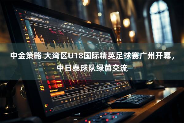 中金策略 大湾区U18国际精英足球赛广州开幕，中日泰球队绿茵交流