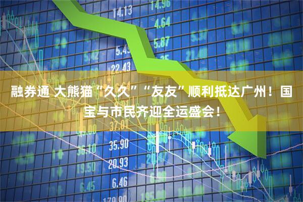 融券通 大熊猫“久久”“友友”顺利抵达广州！国宝与市民齐迎全运盛会！