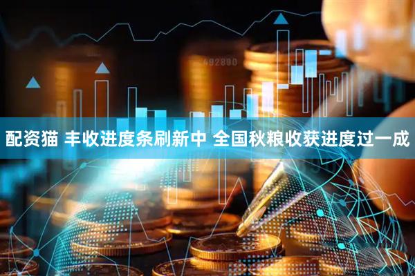 配资猫 丰收进度条刷新中 全国秋粮收获进度过一成