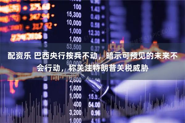 配资乐 巴西央行按兵不动，暗示可预见的未来不会行动，称关注特朗普关税威胁