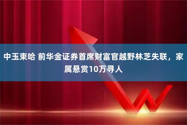 中玉束哈 前华金证券首席财富官越野林芝失联，家属悬赏10万寻人