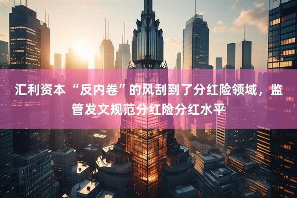 汇利资本 “反内卷”的风刮到了分红险领域，监管发文规范分红险分红水平