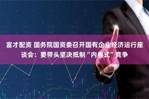 富才配资 国务院国资委召开国有企业经济运行座谈会：要带头坚决抵制“内卷式”竞争
