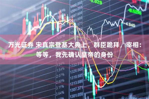 万光证券 宋真宗登基大典上，群臣跪拜，宰相：等等，我先确认皇帝的身份