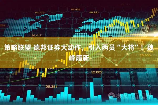 策略联盟 德邦证券大动作，引入两员“大将”！魏峰履新