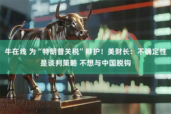 牛在线 为“特朗普关税”辩护！美财长：不确定性是谈判策略 不想与中国脱钩