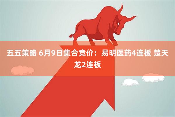 五五策略 6月9日集合竞价：易明医药4连板 楚天龙2连板