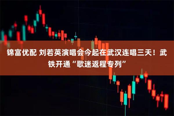 锦富优配 刘若英演唱会今起在武汉连唱三天！武铁开通“歌迷返程专列”
