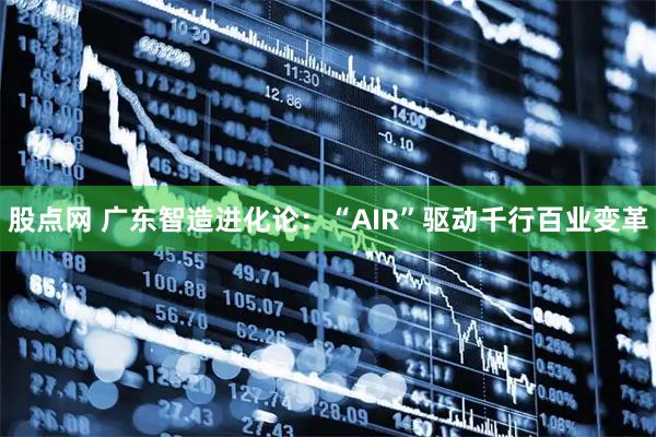 股点网 广东智造进化论：“AIR”驱动千行百业变革