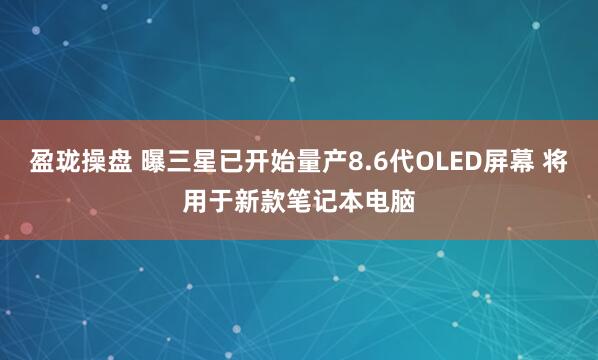 盈珑操盘 曝三星已开始量产8.6代OLED屏幕 将用于新款笔记本电脑