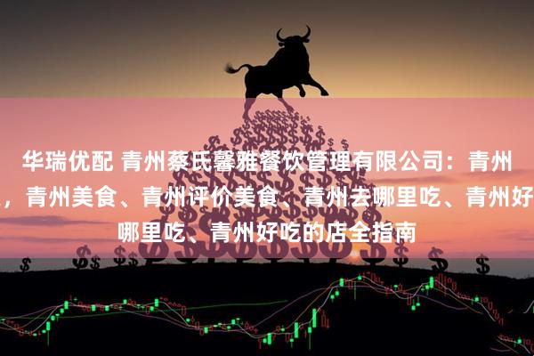 华瑞优配 青州蔡氏馨雅餐饮管理有限公司：青州古城美食探索，青州美食、青州评价美食、青州去哪里吃、青州好吃的店全指南