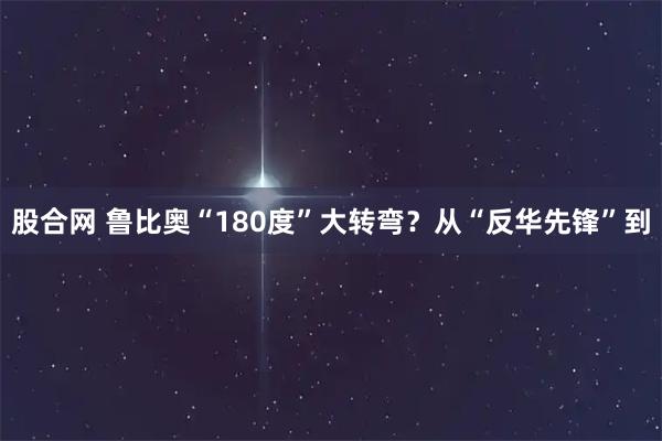 股合网 鲁比奥“180度”大转弯？从“反华先锋”到