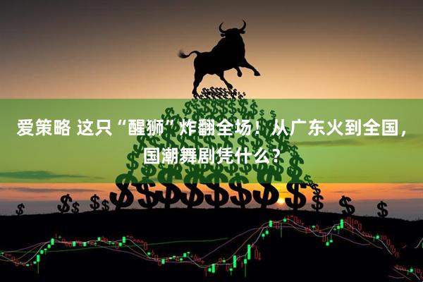 爱策略 这只“醒狮”炸翻全场！从广东火到全国，国潮舞剧凭什么？