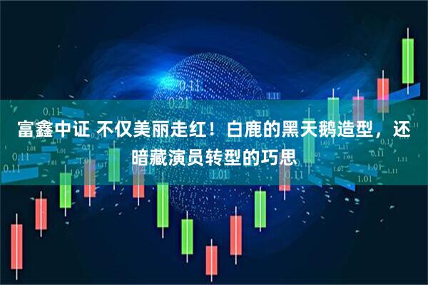 富鑫中证 不仅美丽走红！白鹿的黑天鹅造型，还暗藏演员转型的巧思