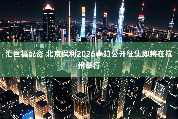 汇巨福配资 北京保利2026春拍公开征集即将在杭州举行