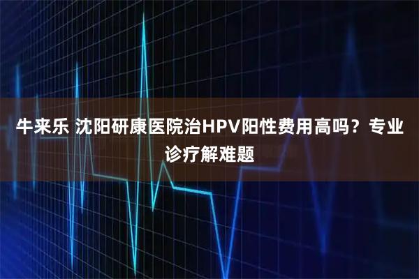 牛来乐 沈阳研康医院治HPV阳性费用高吗？专业诊疗解难题