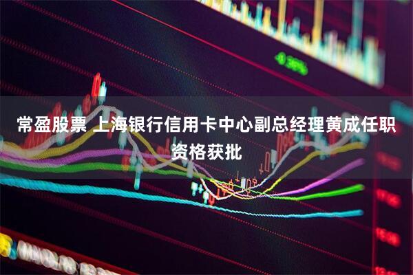 常盈股票 上海银行信用卡中心副总经理黄成任职资格获批