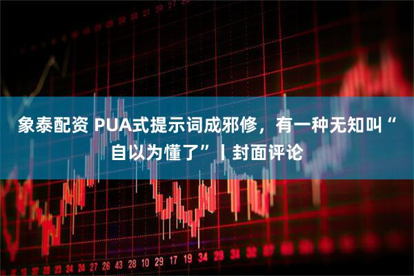 象泰配资 PUA式提示词成邪修，有一种无知叫“自以为懂了”丨封面评论