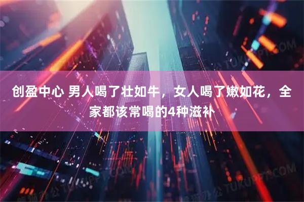 创盈中心 男人喝了壮如牛，女人喝了嫩如花，全家都该常喝的4种滋补