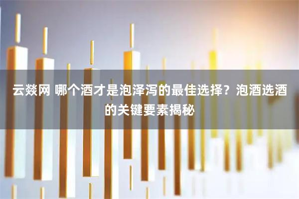 云燚网 哪个酒才是泡泽泻的最佳选择？泡酒选酒的关键要素揭秘
