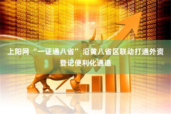 上阳网 “一证通八省” 沿黄八省区联动打通外资登记便利化通道