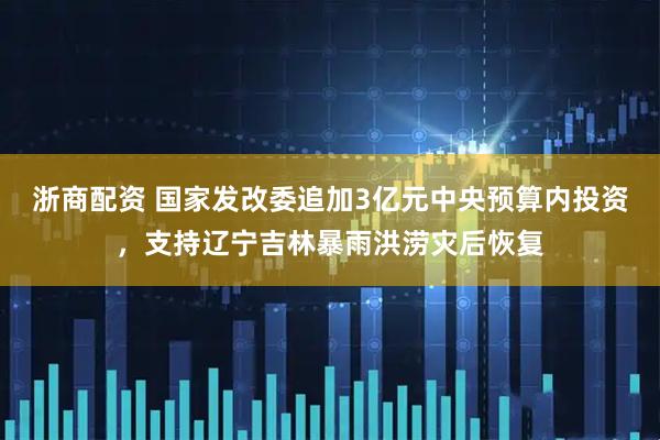 浙商配资 国家发改委追加3亿元中央预算内投资，支持辽宁吉林暴雨洪涝灾后恢复